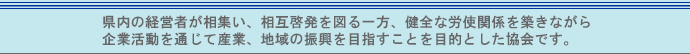 県内の経営者が相集い、相互啓発を図る一方、健全な労使関係を築きながら企業活動を通じて産業、地域の振興を目指すことを目的とした協会です。